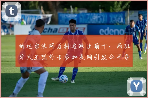 纳达尔法网后排名跌出前十，西班牙天王凭外卡参加美网引发公平争议