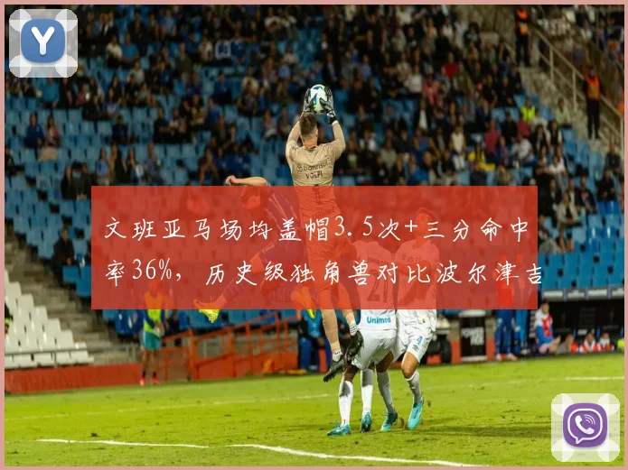 文班亚马场均盖帽3.5次+三分命中率36%，历史级独角兽对比波尔津吉斯