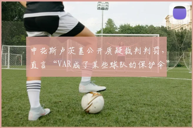 申花斯卢茨基公开质疑裁判判罚，直言“VAR成了某些球队的保护伞”