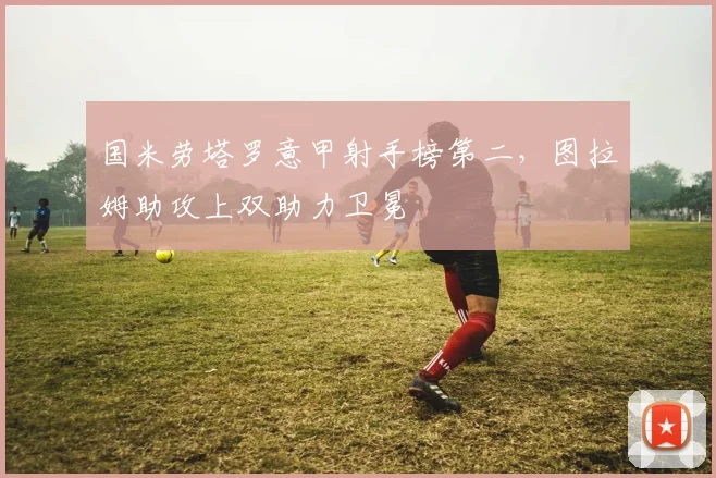 国米劳塔罗意甲射手榜第二，图拉姆助攻上双助力卫冕