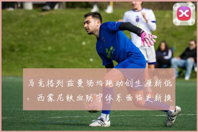 马竞格列兹曼场均跑动创生涯新低，西蒙尼铁血防守体系面临更新换代